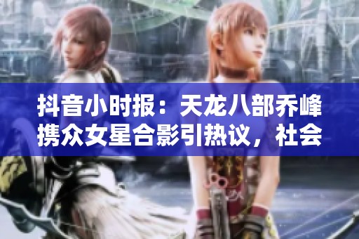 抖音小时报：天龙八部乔峰携众女星合影引热议，社会热点引发关注
