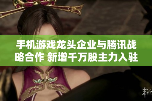 手机游戏龙头企业与腾讯战略合作 新增千万股主力入驻 有望迎来大幅上涨