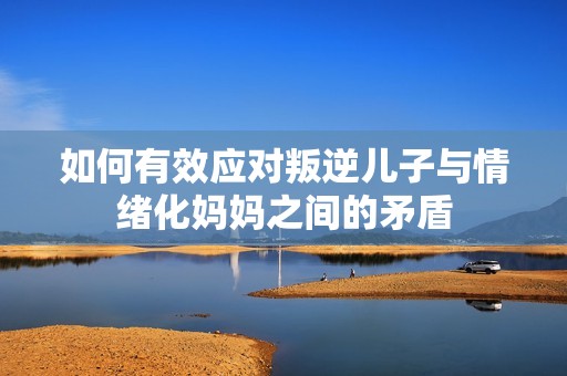 如何有效应对叛逆儿子与情绪化妈妈之间的矛盾