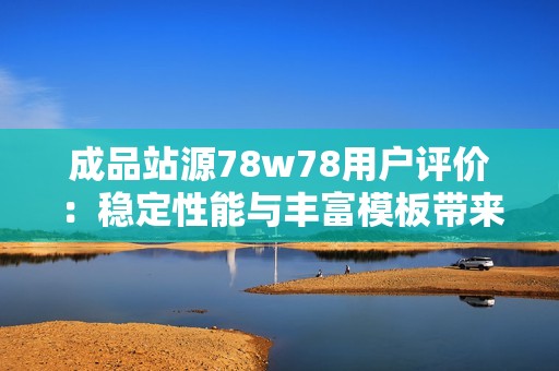 成品站源78w78用户评价：稳定性能与丰富模板带来高性价比的建站体验