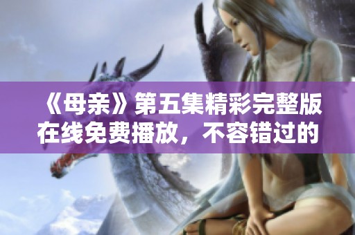 《母亲》第五集精彩完整版在线免费播放，不容错过的情感之旅