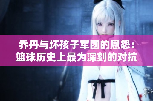 乔丹与坏孩子军团的恩怨：篮球历史上最为深刻的对抗与传奇之战
