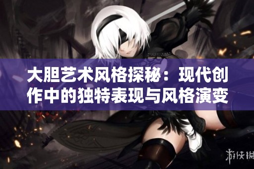 大胆艺术风格探秘：现代创作中的独特表现与风格演变