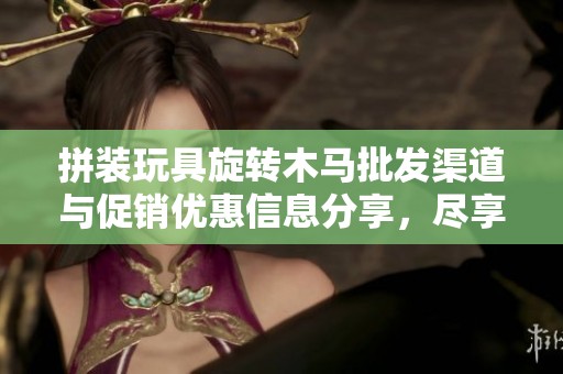 拼装玩具旋转木马批发渠道与促销优惠信息分享，尽享快乐拼装体验
