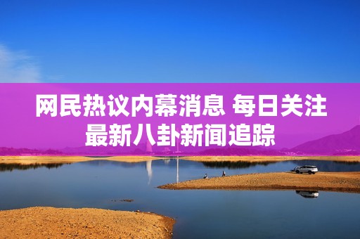 网民热议内幕消息 每日关注最新八卦新闻追踪