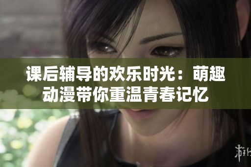 课后辅导的欢乐时光：萌趣动漫带你重温青春记忆