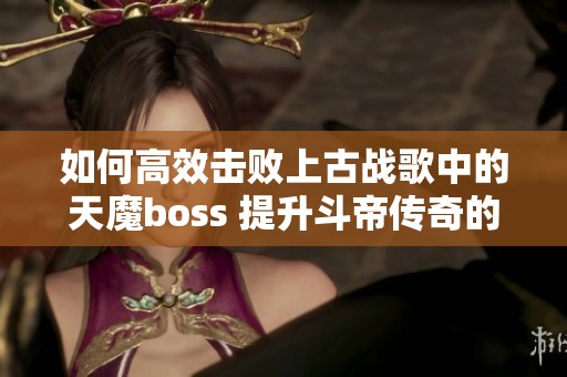 如何高效击败上古战歌中的天魔boss 提升斗帝传奇的刷怪效率与伤害输出技巧