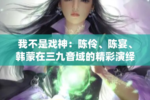 我不是戏神：陈伶、陈宴、韩蒙在三九音域的精彩演绎与独特风格分析