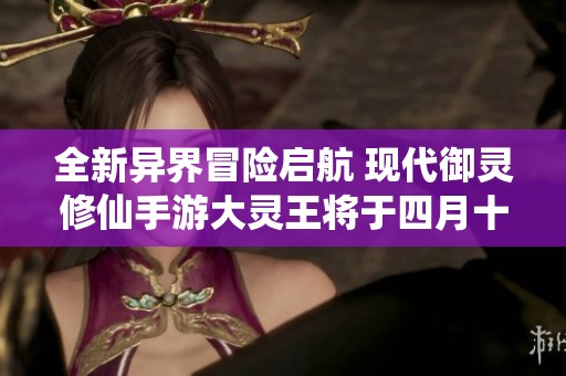 全新异界冒险启航 现代御灵修仙手游大灵王将于四月十九日盛大首发