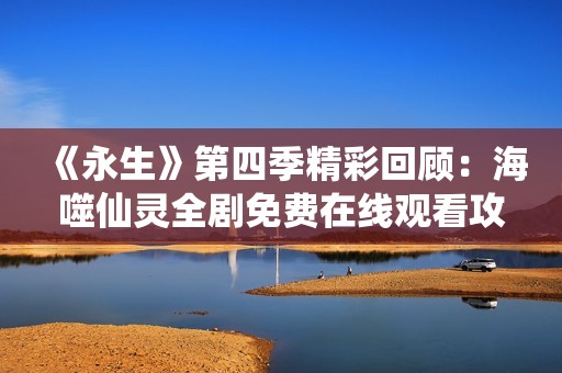 《永生》第四季精彩回顾：海噬仙灵全剧免费在线观看攻略