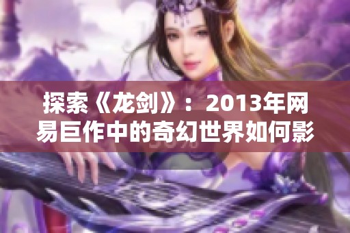 探索《龙剑》：2013年网易巨作中的奇幻世界如何影响玩家的心灵共鸣与体验