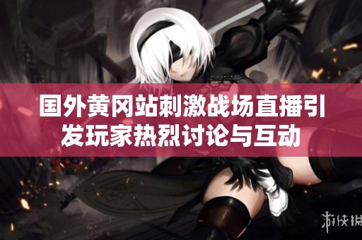 国外黄冈站刺激战场直播引发玩家热烈讨论与互动