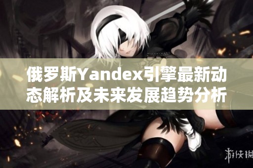 俄罗斯Yandex引擎最新动态解析及未来发展趋势分析