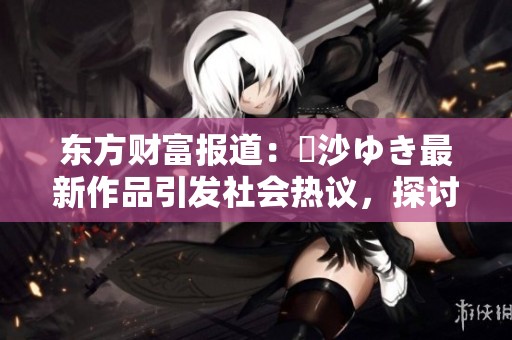 东方财富报道：凪沙ゆき最新作品引发社会热议，探讨其背后的文化意义与影响