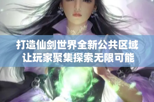 打造仙剑世界全新公共区域 让玩家聚集探索无限可能与冒险樂趣