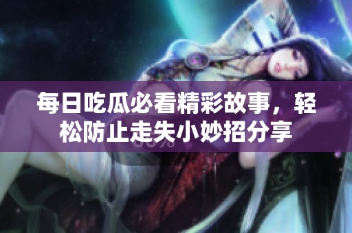 每日吃瓜必看精彩故事，轻松防止走失小妙招分享
