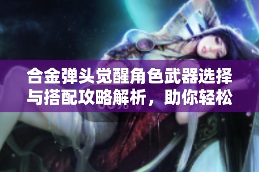 合金弹头觉醒角色武器选择与搭配攻略解析，助你轻松战胜敌人