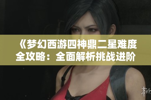《梦幻西游四神鼎二星难度全攻略：全面解析挑战进阶技巧与通关策略》