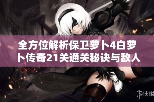 全方位解析保卫萝卜4白萝卜传奇21关通关秘诀与敌人击败策略分享