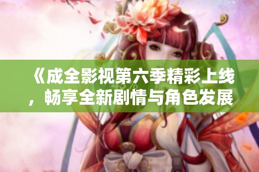 《成全影视第六季精彩上线，畅享全新剧情与角色发展》