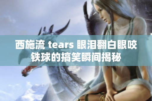 西施流 tears 眼泪翻白眼咬铁球的搞笑瞬间揭秘