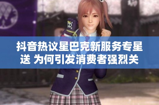 抖音热议星巴克新服务专星送 为何引发消费者强烈关注与讨论