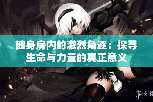 健身房内的激烈角逐：探寻生命与力量的真正意义