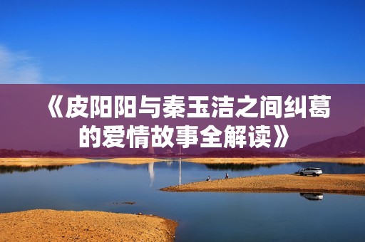 《皮阳阳与秦玉洁之间纠葛的爱情故事全解读》