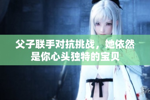 父子联手对抗挑战，她依然是你心头独特的宝贝