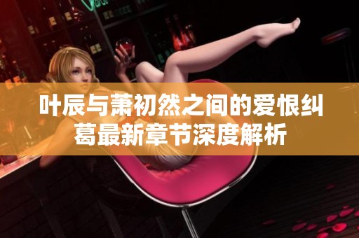 叶辰与萧初然之间的爱恨纠葛最新章节深度解析