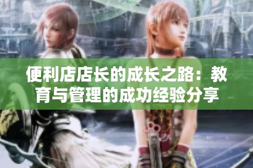 便利店店长的成长之路：教育与管理的成功经验分享