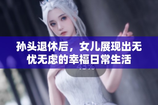 孙头退休后，女儿展现出无忧无虑的幸福日常生活