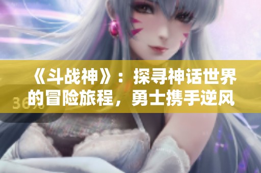 《斗战神》：探寻神话世界的冒险旅程，勇士携手逆风而行，谱写荣耀史诗