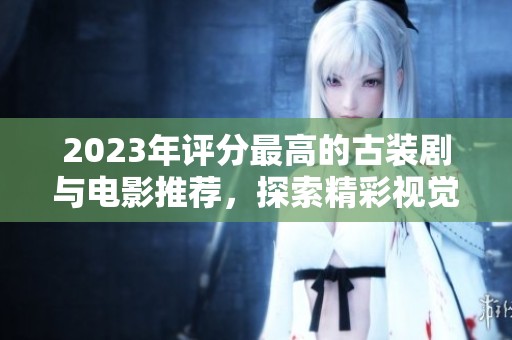 2023年评分最高的古装剧与电影推荐，探索精彩视觉与紧凑剧情的完美结合