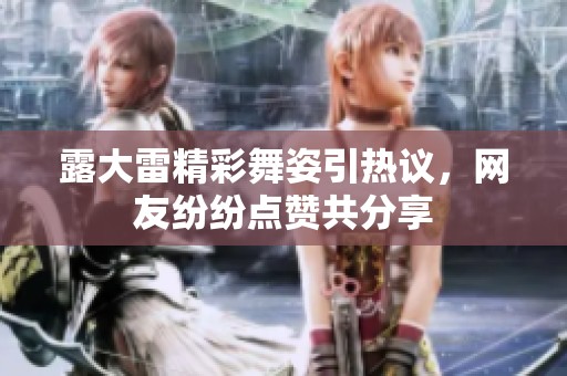 露大雷精彩舞姿引热议，网友纷纷点赞共分享