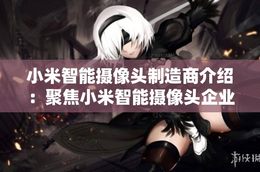 小米智能摄像头制造商介绍：聚焦小米智能摄像头企业及行业动态分析