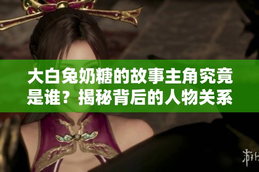 大白兔奶糖的故事主角究竟是谁？揭秘背后的人物关系