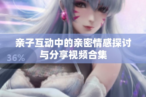 亲子互动中的亲密情感探讨与分享视频合集