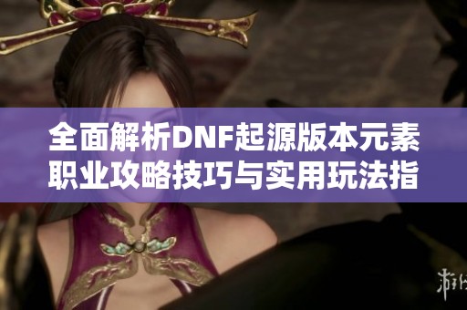 全面解析DNF起源版本元素职业攻略技巧与实用玩法指南助你轻松提升游戏体验