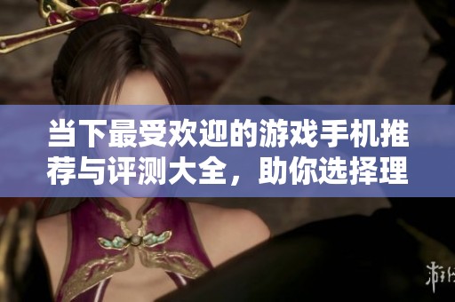 当下最受欢迎的游戏手机推荐与评测大全，助你选择理想游戏利器