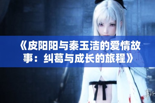 《皮阳阳与秦玉洁的爱情故事：纠葛与成长的旅程》