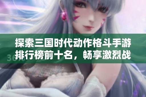 探索三国时代动作格斗手游排行榜前十名，畅享激烈战斗与策略魅力的完美结合