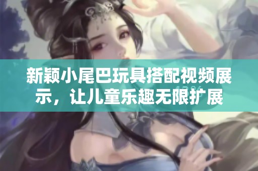 新颖小尾巴玩具搭配视频展示，让儿童乐趣无限扩展