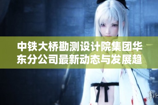 中铁大桥勘测设计院集团华东分公司最新动态与发展趋势分析报告