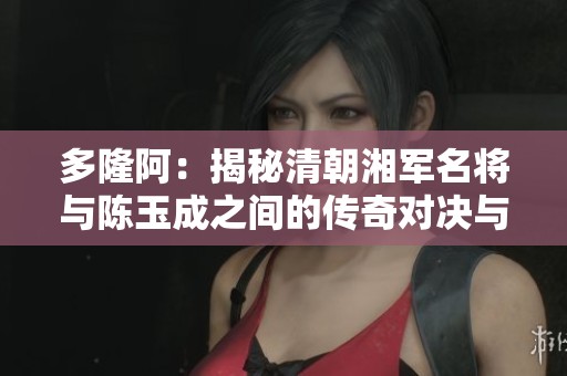 多隆阿：揭秘清朝湘军名将与陈玉成之间的传奇对决与历史传奇故事