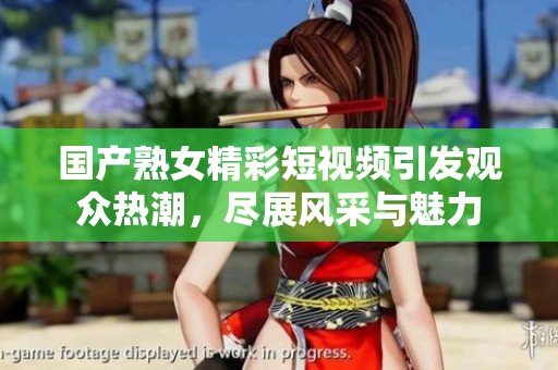 国产熟女精彩短视频引发观众热潮，尽展风采与魅力