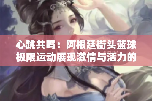 心跳共鸣：阿根廷街头篮球极限运动展现激情与活力的精彩瞬间