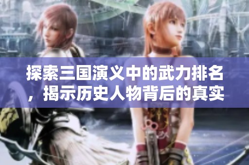 探索三国演义中的武力排名，揭示历史人物背后的真实实力与传奇故事