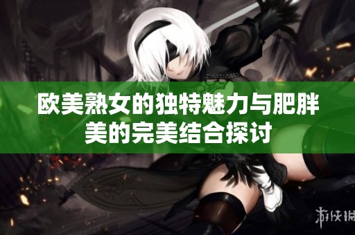欧美熟女的独特魅力与肥胖美的完美结合探讨