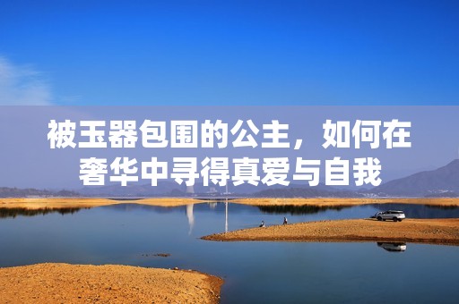 被玉器包围的公主，如何在奢华中寻得真爱与自我